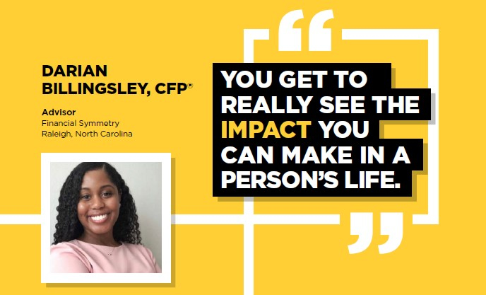 DARIAN BILLINGSLEY, CFP(R) | Advisor, Financial Symmetry, Raleigh, North Carolina | YOU GET TO REALLY SEE THE IMPACT YOU CAN MAKE IN A PERSON'S LIFE.