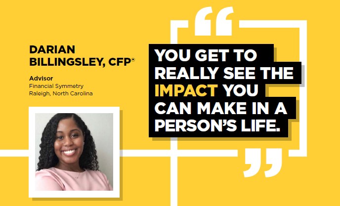DARIAN, BILLINGSLEY, CFP(R) | Advisor Financial Symmetry Raleigh, North Carolina | YOU GET TO REALLY SEE THE IMPACT YOU CAN MAKE IN A PERSON'S LIFE.